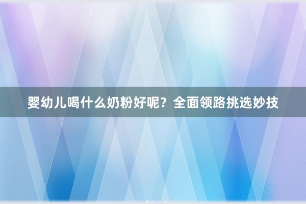 婴幼儿喝什么奶粉好呢？全面领路挑选妙技