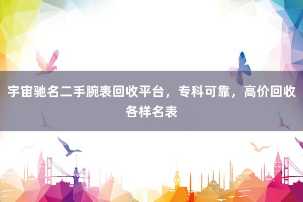 宇宙驰名二手腕表回收平台，专科可靠，高价回收各样名表